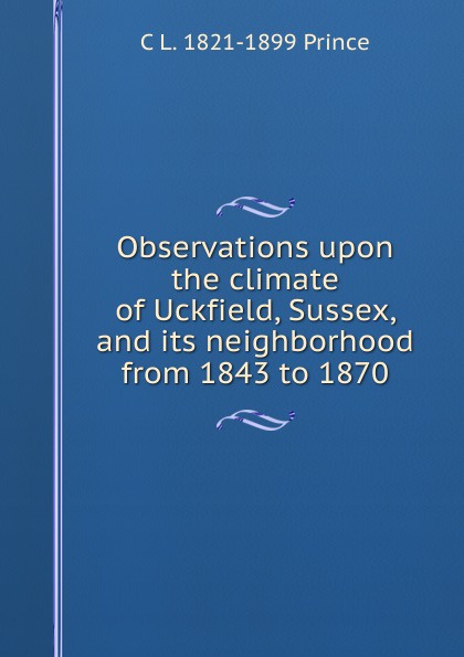 Observations upon the climate of Uckfield, Sussex, and its neighborhood from 1843 to 1870