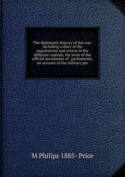 The diplomatic history of the war: including a diary of the negotiations and events in the different capitals, the texts of the official documents of . parliaments, an account of the military pre