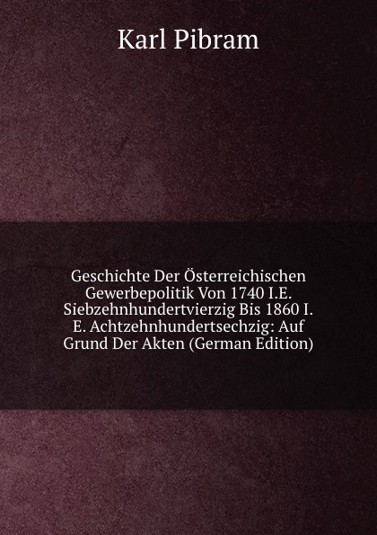 Geschichte Der Osterreichischen Gewerbepolitik Von 1740 I.E. Siebzehnhundertvierzig Bis 1860 I.E. Achtzehnhundertsechzig: Auf Grund Der Akten (German Edition)