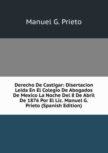 Derecho De Castigar: Disertacion Leida En El Colegio De Abogados De Mexico La Noche Del 8 De Abril De 1876 Por El Lic. Manuel G. Prieto (Spanish Edition)