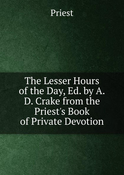 The Lesser Hours of the Day, Ed. by A.D. Crake from the Priest.s Book of Private Devotion