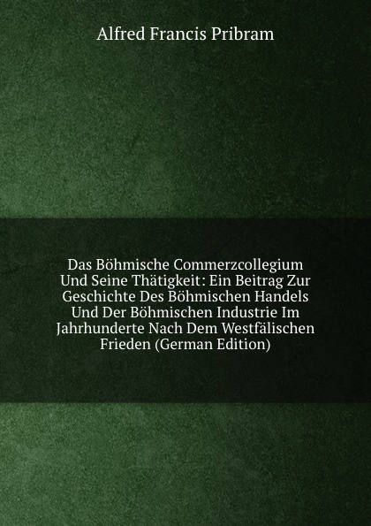 Das Bohmische Commerzcollegium Und Seine Thatigkeit: Ein Beitrag Zur Geschichte Des Bohmischen Handels Und Der Bohmischen Industrie Im Jahrhunderte Nach Dem Westfalischen Frieden (German Edition)