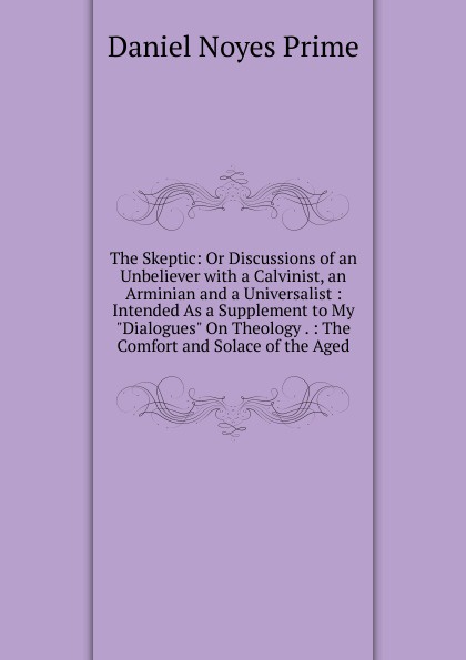 The Skeptic: Or Discussions of an Unbeliever with a Calvinist, an Arminian and a Universalist : Intended As a Supplement to My \