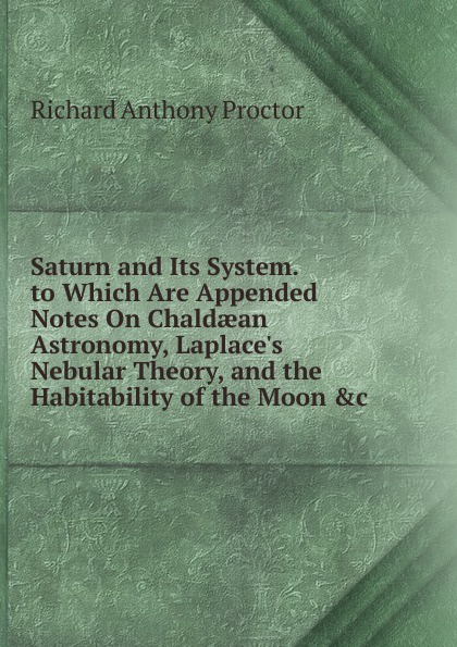 Saturn and Its System. to Which Are Appended Notes On Chaldaean Astronomy, Laplace.s Nebular Theory, and the Habitability of the Moon .c