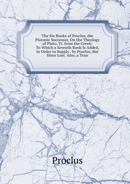 The Six Books of Proclus, the Platonic Successor, On the Theology of Plato, Tr. from the Greek: To Which a Seventh Book Is Added, in Order to Supply . by Proclus, But Since Lost. Also, a Tran