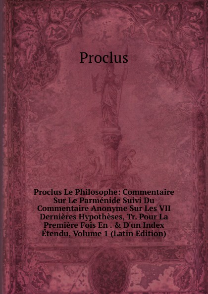 Proclus Le Philosophe: Commentaire Sur Le Parmenide Suivi Du Commentaire Anonyme Sur Les VII Dernieres Hypotheses, Tr. Pour La Premiere Fois En . . D.un Index Etendu, Volume 1 (Latin Edition)