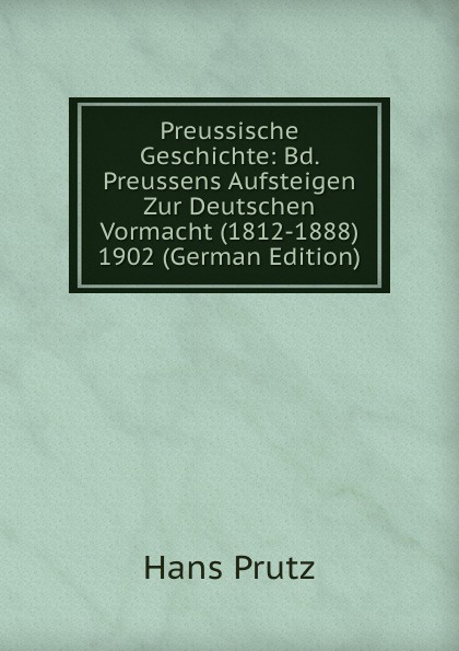 Preussische Geschichte: Bd. Preussens Aufsteigen Zur Deutschen Vormacht (1812-1888) 1902 (German Edition)