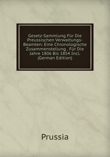 Gesetz-Sammlung Fur Die Preussischen Verwaltungs-Beamten: Eine Chronologische Zusammenstellung . Fur Die Jahre 1806 Bis 1854 Incl. (German Edition)