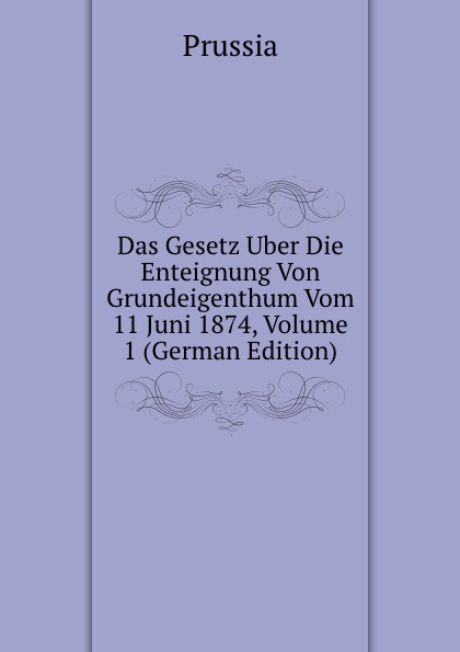 Das Gesetz Uber Die Enteignung Von Grundeigenthum Vom 11 Juni 1874, Volume 1 (German Edition)