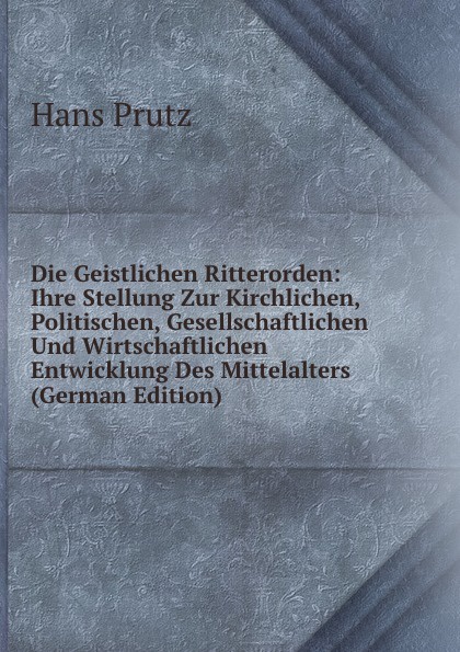 Die Geistlichen Ritterorden: Ihre Stellung Zur Kirchlichen, Politischen, Gesellschaftlichen Und Wirtschaftlichen Entwicklung Des Mittelalters (German Edition)