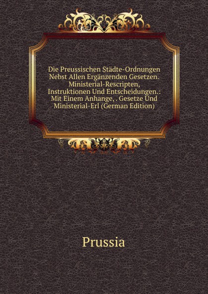 Die Preussischen Stadte-Ordnungen Nebst Allen Erganzenden Gesetzen.Ministerial-Rescripten, Instruktionen Und Entscheidungen.: Mit Einem Anhange, . Gesetze Und Ministerial-Erl (German Edition)