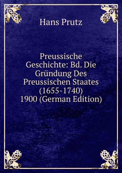 Preussische Geschichte: Bd. Die Grundung Des Preussischen Staates (1655-1740) 1900 (German Edition)