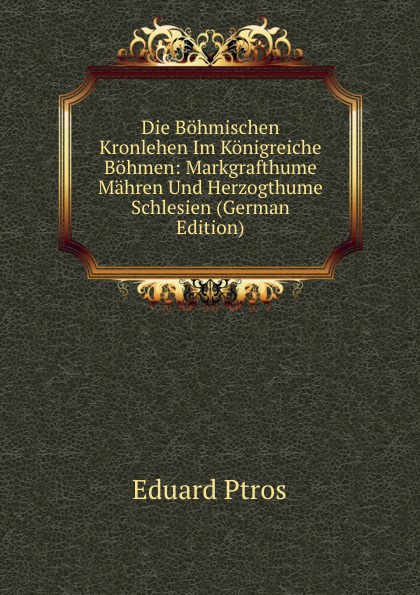 Die Bohmischen Kronlehen Im Konigreiche Bohmen: Markgrafthume Mahren Und Herzogthume Schlesien (German Edition)