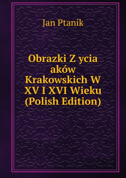 Obrazki Z ycia akow Krakowskich W XV I XVI Wieku (Polish Edition)