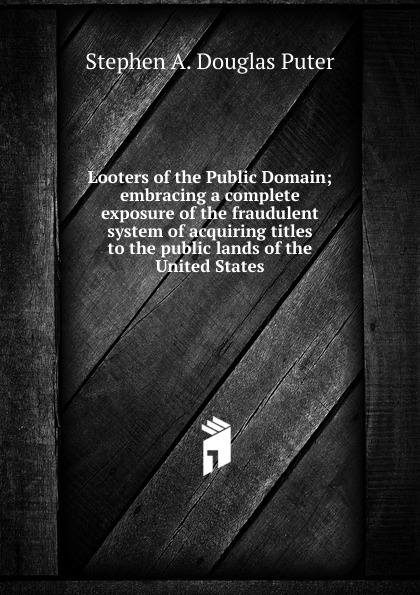 Looters of the Public Domain; embracing a complete exposure of the fraudulent system of acquiring titles to the public lands of the United States