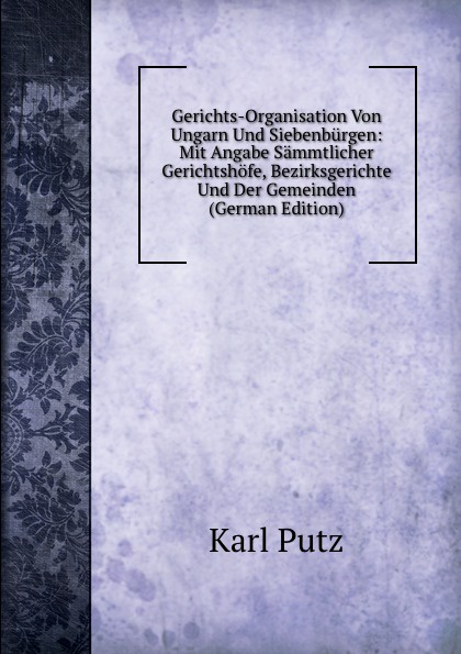 Gerichts-Organisation Von Ungarn Und Siebenburgen: Mit Angabe Sammtlicher Gerichtshofe, Bezirksgerichte Und Der Gemeinden (German Edition)