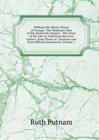 William the Silent, Prince of Orange: The Moderate Man of the Sixteenth Century : The Story of His Life As Told from His Own Letters, from Those of . Enemies and from Official Documents, Volume 1