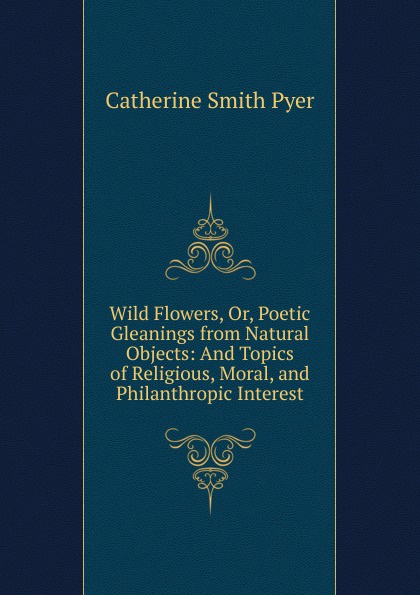 Wild Flowers, Or, Poetic Gleanings from Natural Objects: And Topics of Religious, Moral, and Philanthropic Interest