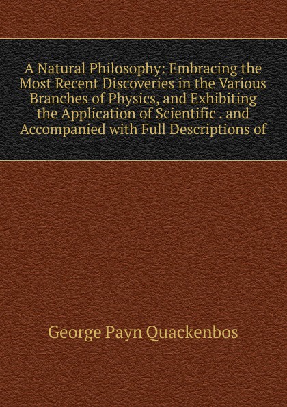 A Natural Philosophy: Embracing the Most Recent Discoveries in the Various Branches of Physics, and Exhibiting the Application of Scientific . and Accompanied with Full Descriptions of