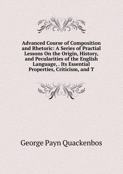 Advanced Course of Composition and Rhetoric: A Series of Practial Lessons On the Origin, History, and Pecularities of the English Language, . Its Essential Properties, Criticism, and T