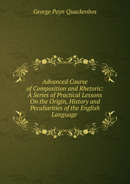 Advanced Course of Composition and Rhetoric: A Series of Practical Lessons On the Origin, History and Peculiarities of the English Language .