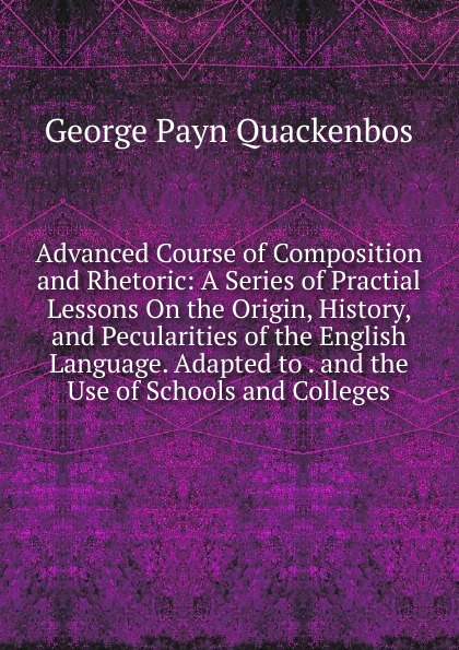 Advanced Course of Composition and Rhetoric: A Series of Practial Lessons On the Origin, History, and Pecularities of the English Language. Adapted to . and the Use of Schools and Colleges