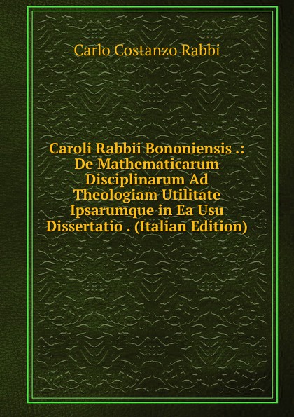 Caroli Rabbii Bononiensis .: De Mathematicarum Disciplinarum Ad Theologiam Utilitate Ipsarumque in Ea Usu Dissertatio . (Italian Edition)