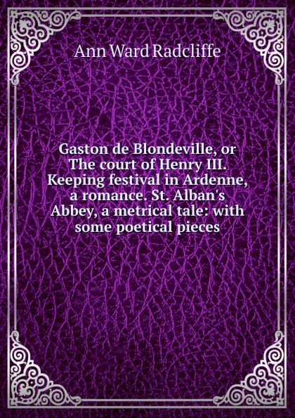 Gaston de Blondeville, or The court of Henry III. Keeping festival in Ardenne, a romance. St. Alban.s Abbey, a metrical tale: with some poetical pieces