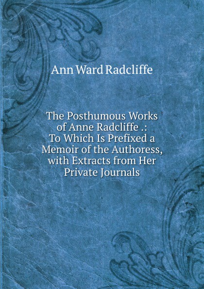 The Posthumous Works of Anne Radcliffe .: To Which Is Prefixed a Memoir of the Authoress, with Extracts from Her Private Journals