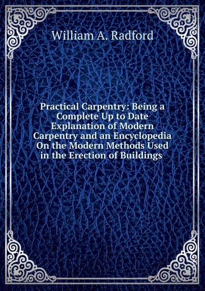 Practical Carpentry: Being a Complete Up to Date Explanation of Modern Carpentry and an Encyclopedia On the Modern Methods Used in the Erection of Buildings .