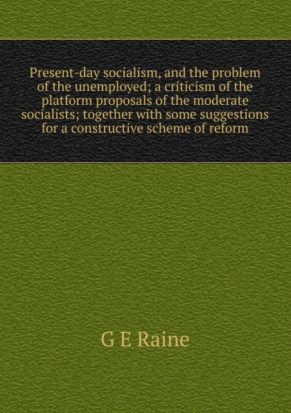 Present-day socialism, and the problem of the unemployed; a criticism of the platform proposals of the moderate socialists; together with some suggestions for a constructive scheme of reform