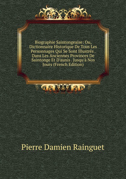 Biographie Saintongeaise: Ou, Dictionnaire Historique De Tous Les Personnages Qui Se Sont Illustres . Dans Les Anciennes Provinces De Saintonge Et D.aunis . Jusqu.a Nos Jours (French Edition)