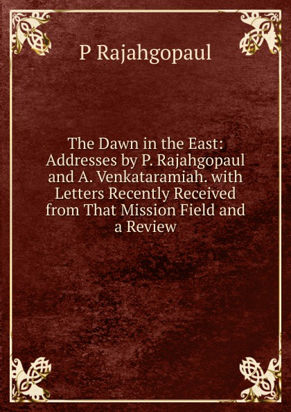 The Dawn in the East: Addresses by P. Rajahgopaul and A. Venkataramiah. with Letters Recently Received from That Mission Field and a Review