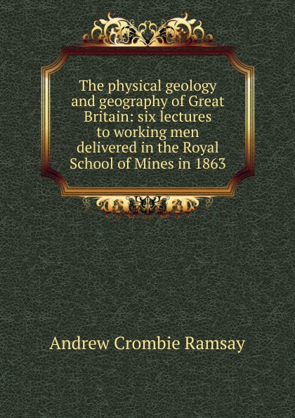 The physical geology and geography of Great Britain: six lectures to working men delivered in the Royal School of Mines in 1863