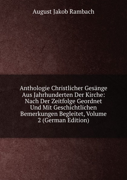 Anthologie Christlicher Gesange Aus Jahrhunderten Der Kirche: Nach Der Zeitfolge Geordnet Und Mit Geschichtlichen Bemerkungen Begleitet, Volume 2 (German Edition)