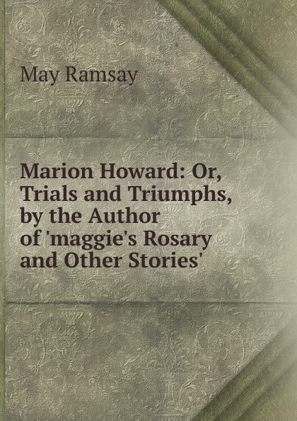 Marion Howard: Or, Trials and Triumphs, by the Author of .maggie.s Rosary and Other Stories..