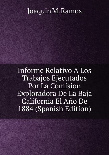 Informe Relativo A Los Trabajos Ejecutados Por La Comision Exploradora De La Baja California El Ano De 1884 (Spanish Edition)