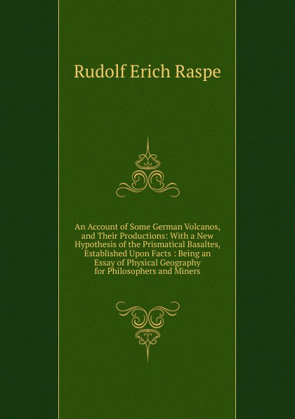 An Account of Some German Volcanos, and Their Productions: With a New Hypothesis of the Prismatical Basaltes, Established Upon Facts : Being an Essay of Physical Geography for Philosophers and Miners