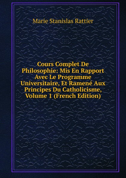 Cours Complet De Philosophie: Mis En Rapport Avec Le Programme Universitaire, Et Ramene Aux Principes Du Catholicisme, Volume 1 (French Edition)