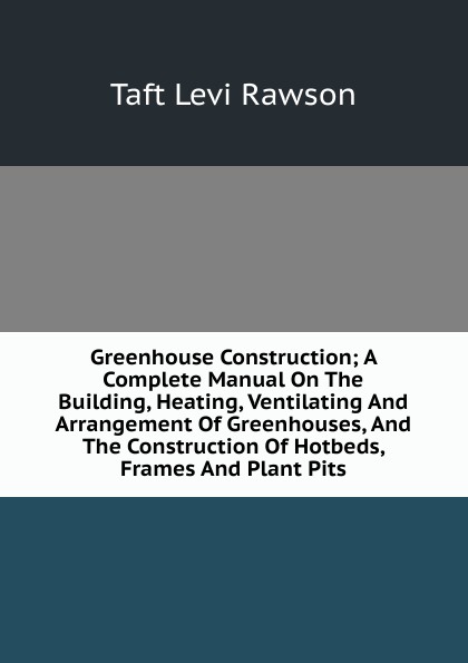 Greenhouse Construction; A Complete Manual On The Building, Heating, Ventilating And Arrangement Of Greenhouses, And The Construction Of Hotbeds, Frames And Plant Pits