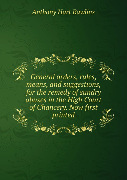 General orders, rules, means, and suggestions, for the remedy of sundry abuses in the High Court of Chancery. Now first printed.