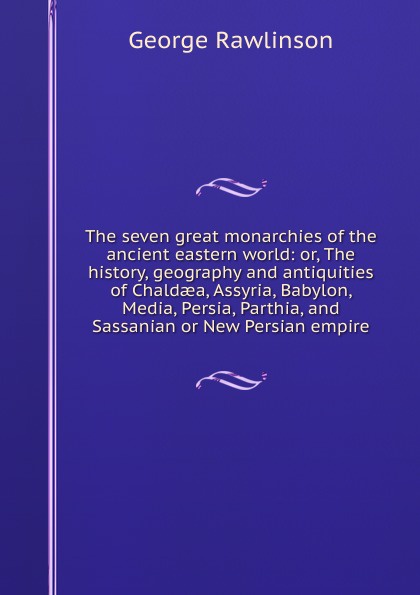 The seven great monarchies of the ancient eastern world: or, The history, geography and antiquities of Chaldaea, Assyria, Babylon, Media, Persia, Parthia, and Sassanian or New Persian empire