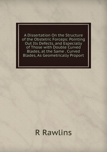 A Dissertation On the Structure of the Obstetric Forceps: Pointing Out Its Defects, and Especially of Those with Double Curved Blades, at the Same . Curved Blades, As Geometrically Proport