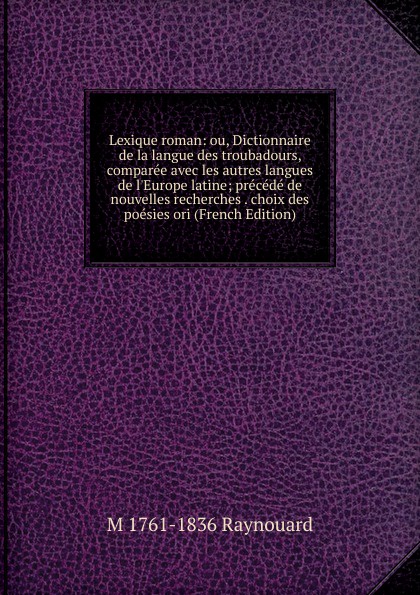 Lexique roman: ou, Dictionnaire de la langue des troubadours, comparee avec les autres langues de l.Europe latine; precede de nouvelles recherches . choix des poesies ori (French Edition)