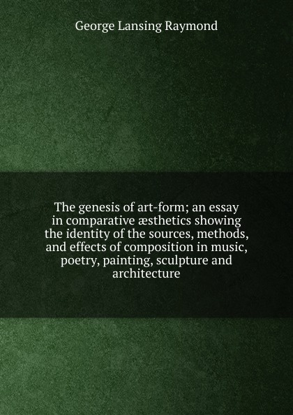 The genesis of art-form; an essay in comparative aesthetics showing the identity of the sources, methods, and effects of composition in music, poetry, painting, sculpture and architecture