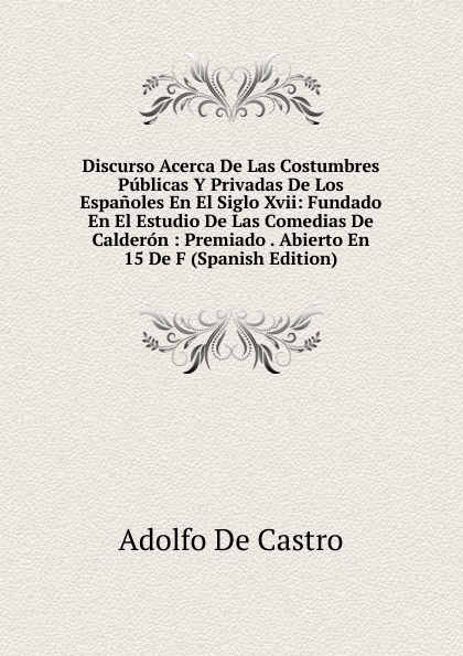 Discurso Acerca De Las Costumbres Publicas Y Privadas De Los Espanoles En El Siglo Xvii: Fundado En El Estudio De Las Comedias De Calderon : Premiado . Abierto En 15 De F (Spanish Edition)