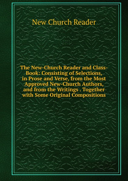 The New-Church Reader and Class-Book: Consisting of Selections, in Prose and Verse, from the Most Approved New-Church Authors, and from the Writings . Together with Some Original Compositions