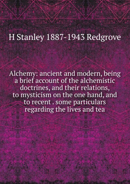 Alchemy: ancient and modern, being a brief account of the alchemistic doctrines, and their relations, to mysticism on the one hand, and to recent . some particulars regarding the lives and tea