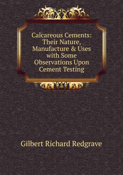 Calcareous Cements: Their Nature, Manufacture . Uses with Some Observations Upon Cement Testing