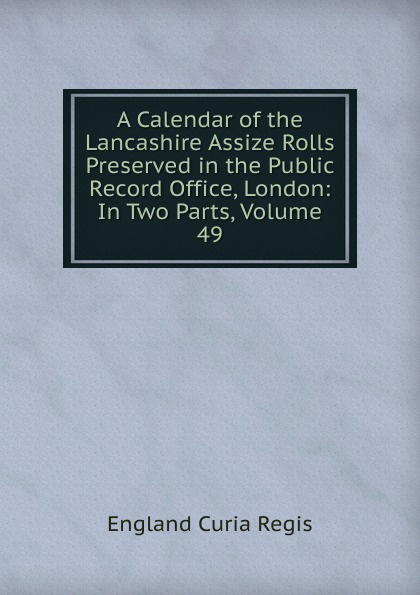 A Calendar of the Lancashire Assize Rolls Preserved in the Public Record Office, London: In Two Parts, Volume 49